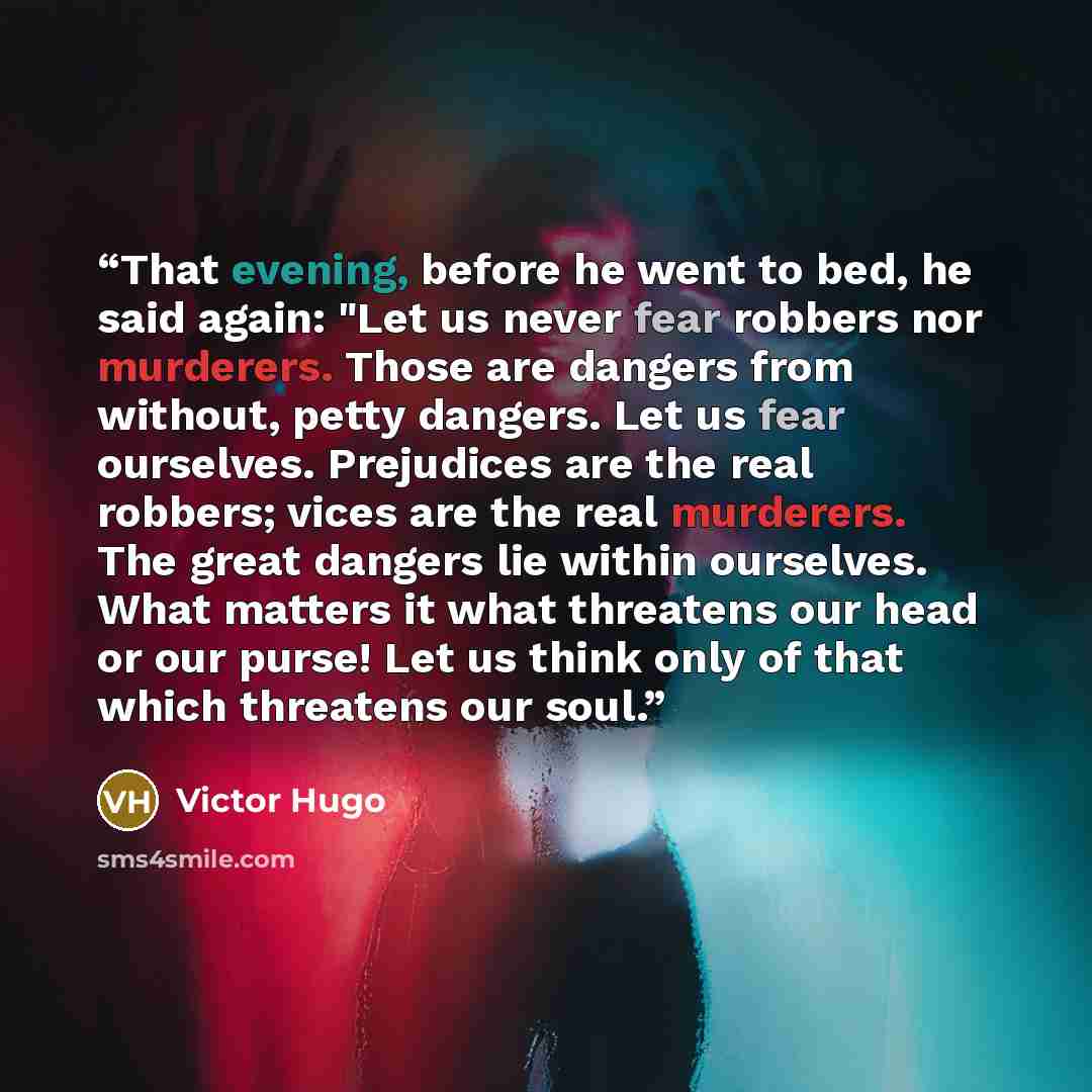 “That evening, before he went to bed, he said again: "Let us never fear robbers nor murderers. Those are dangers from without, petty dangers. Let us fear ourselves. Prejudices are the real robbers; vices are the real murderers. The great dangers lie within ourselves. What matters it what threatens…” quote by Victor Hugo