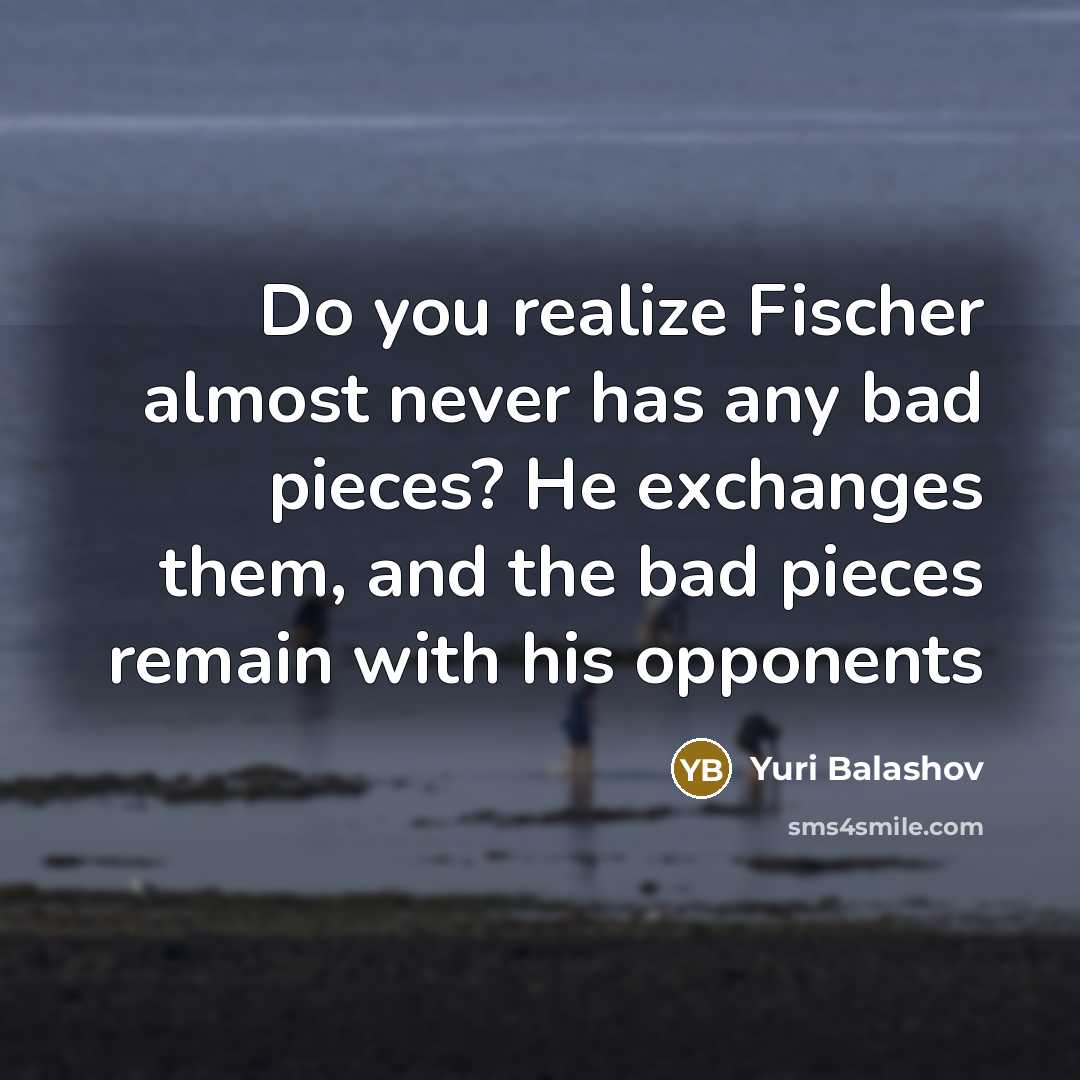 “Do you realize Fischer almost never has any bad pieces? He exchanges them, and the bad pieces remain with his opponents” quote by Yuri Balashov