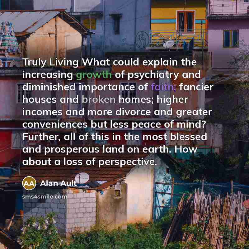 “Truly Living What could explain the increasing growth of psychiatry and diminished importance of faith; fancier houses and broken homes; higher incomes and more divorce and greater conveniences but less peace of mind? Further, all of this in the most blessed and prosperous land on earth. How about…” quote by Alan Ault