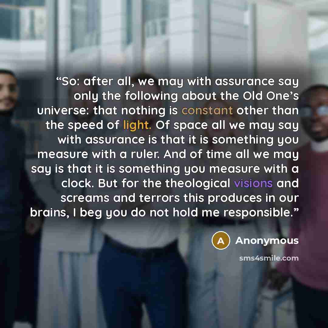 “So: after all, we may with assurance say only the following about the Old One’s universe: that nothing is constant other than the speed of light. Of space all we may say with assurance is that it is something you measure with a ruler. And of time all we may say is that it is something you measure…” quote by Anonymous