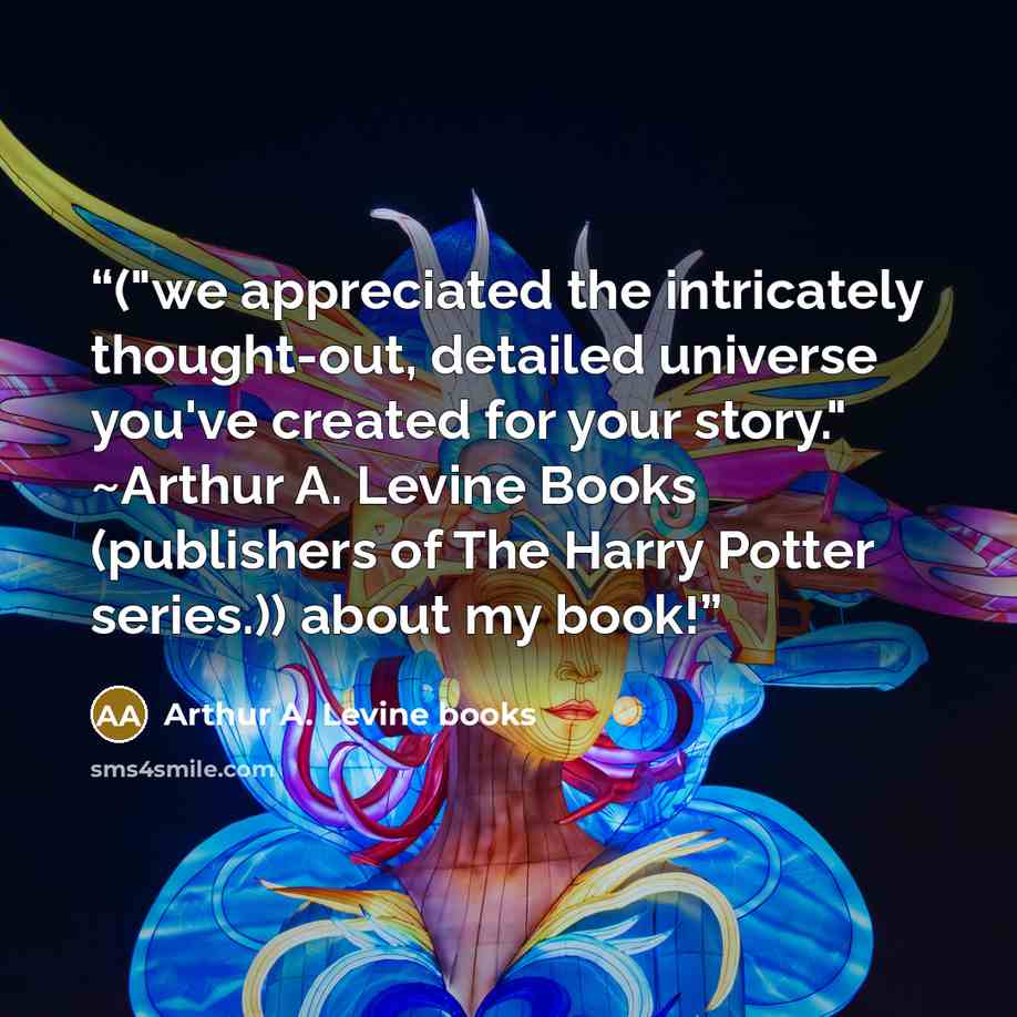 “("we appreciated the intricately thought-out, detailed universe you've created for your story." ~Arthur A. Levine Books (publishers of The Harry Potter series.)) about my book!” quote by Arthur A. Levine books