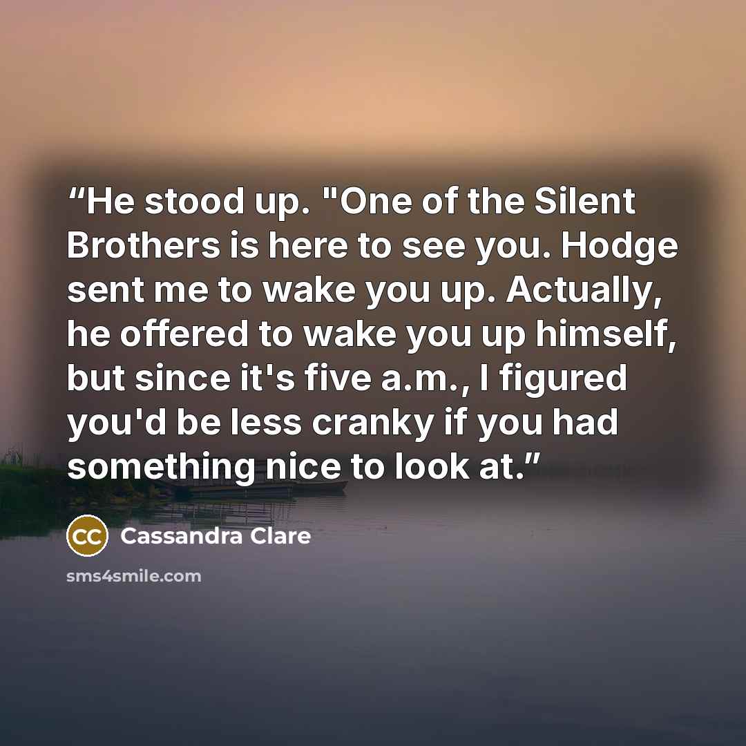 “He stood up. "One of the Silent Brothers is here to see you. Hodge sent me to wake you up. Actually, he offered to wake you up himself, but since it's five a.m., I figured you'd be less cranky if you had something nice to look at.” quote by Cassandra Clare