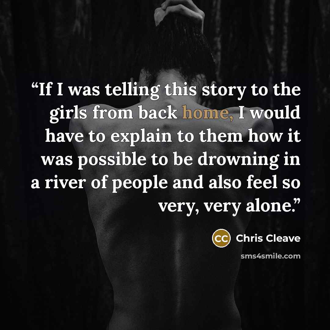 “If I was telling this story to the girls from back home, I would have to explain to them how it was possible to be drowning in a river of people and also feel so very, very alone.” quote by Chris Cleave