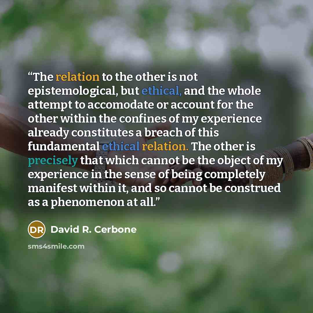 “The relation to the other is not epistemological, but ethical, and the whole attempt to accomodate or account for the other within the confines of my experience already constitutes a breach of this fundamental ethical relation. The other is precisely that which cannot be the object of my…” quote by David R. Cerbone