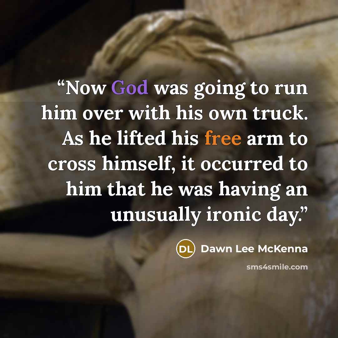 “Now God was going to run him over with his own truck. As he lifted his free arm to cross himself, it occurred to him that he was having an unusually ironic day.” quote by Dawn Lee McKenna