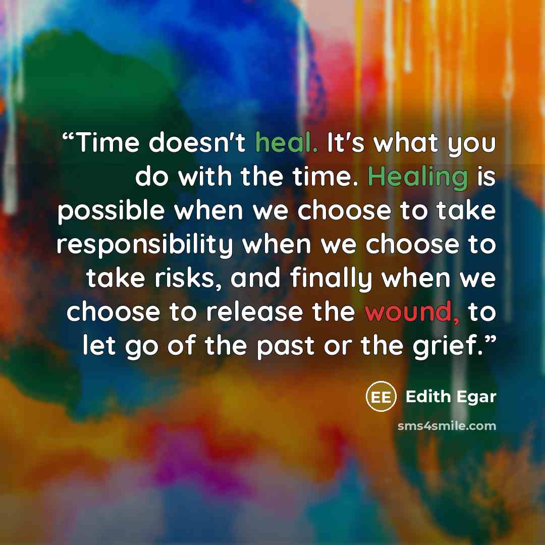 “Time doesn't heal. It's what you do with the time. Healing is possible when we choose to take responsibility when we choose to take risks, and finally when we choose to release the wound, to let go of the past or the grief.” quote by Edith Egar