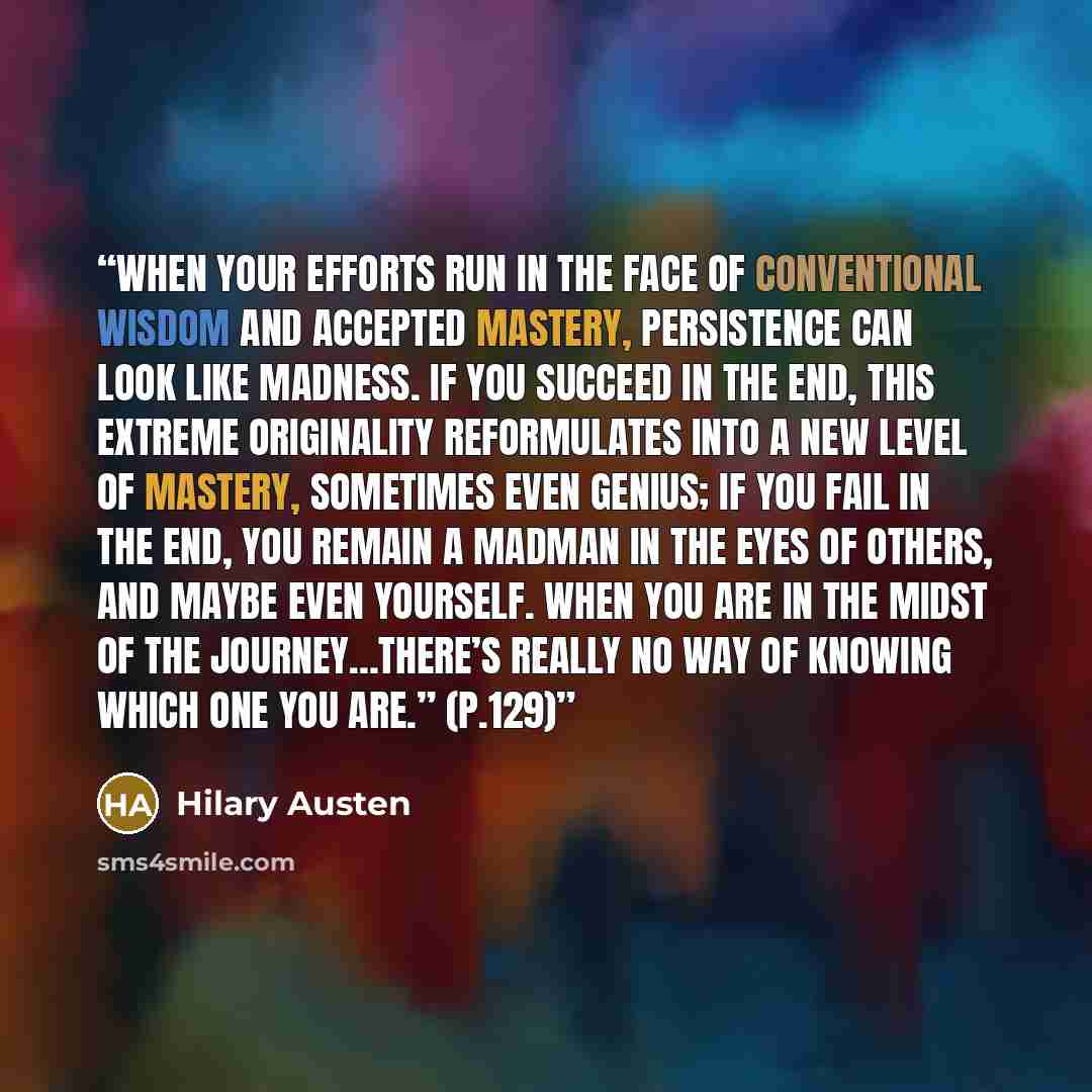 “When your efforts run in the face of conventional wisdom and accepted mastery, persistence can look like madness. If you succeed in the end, this extreme originality reformulates into a new level of mastery, sometimes even genius; if you fail in the end, you remain a madman in the eyes of others…” quote by Hilary Austen