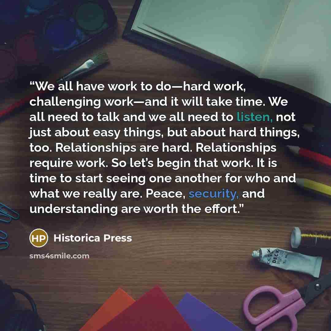“We all have work to do—hard work, challenging work—and it will take time. We all need to talk and we all need to listen, not just about easy things, but about hard things, too. Relationships are hard. Relationships require work. So let’s begin that work. It is time to start seeing one another for…” quote by Historica Press