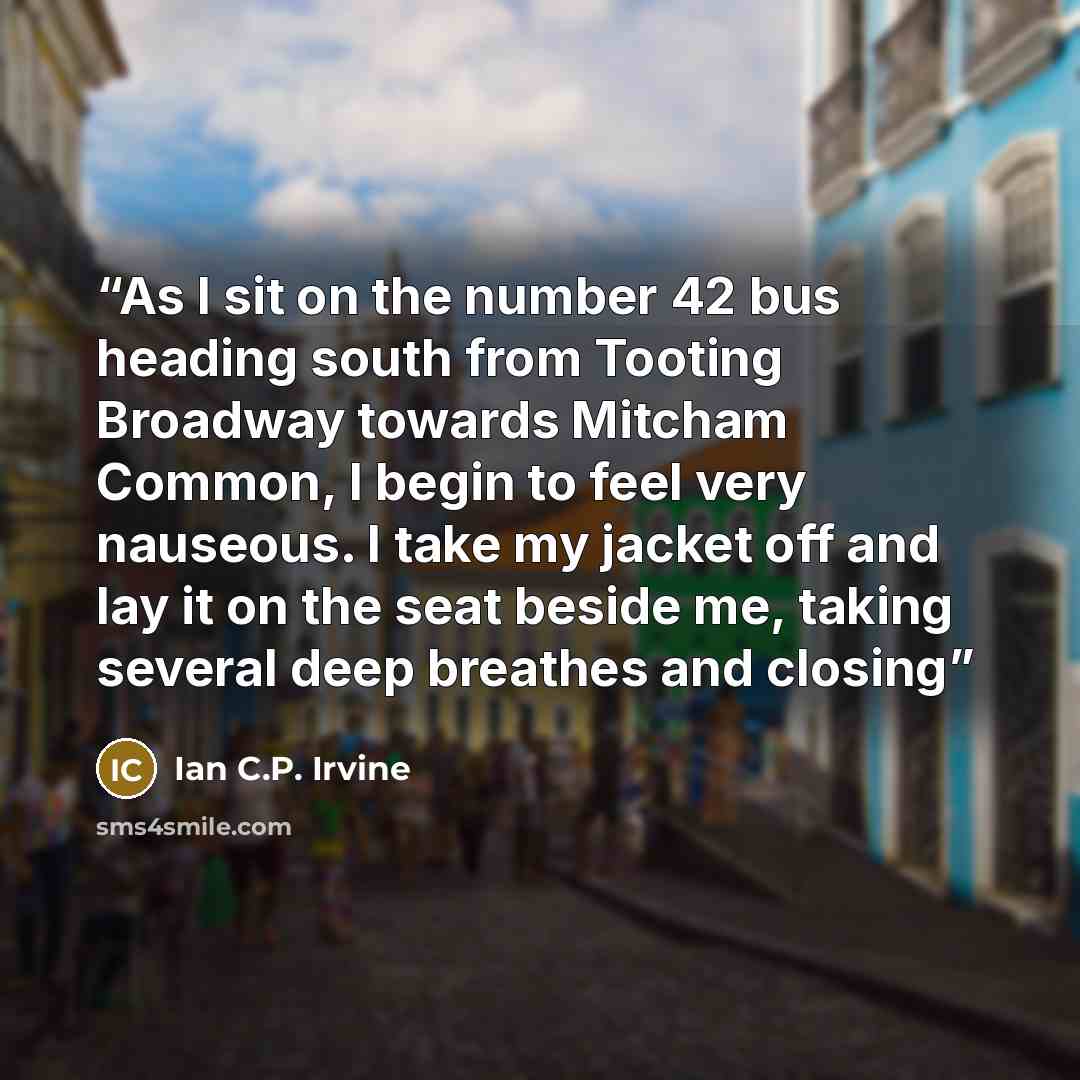 “As I sit on the number 42 bus heading south from Tooting Broadway towards Mitcham Common, I begin to feel very nauseous. I take my jacket off and lay it on the seat beside me, taking several deep breathes and closing” quote by Ian C.P. Irvine