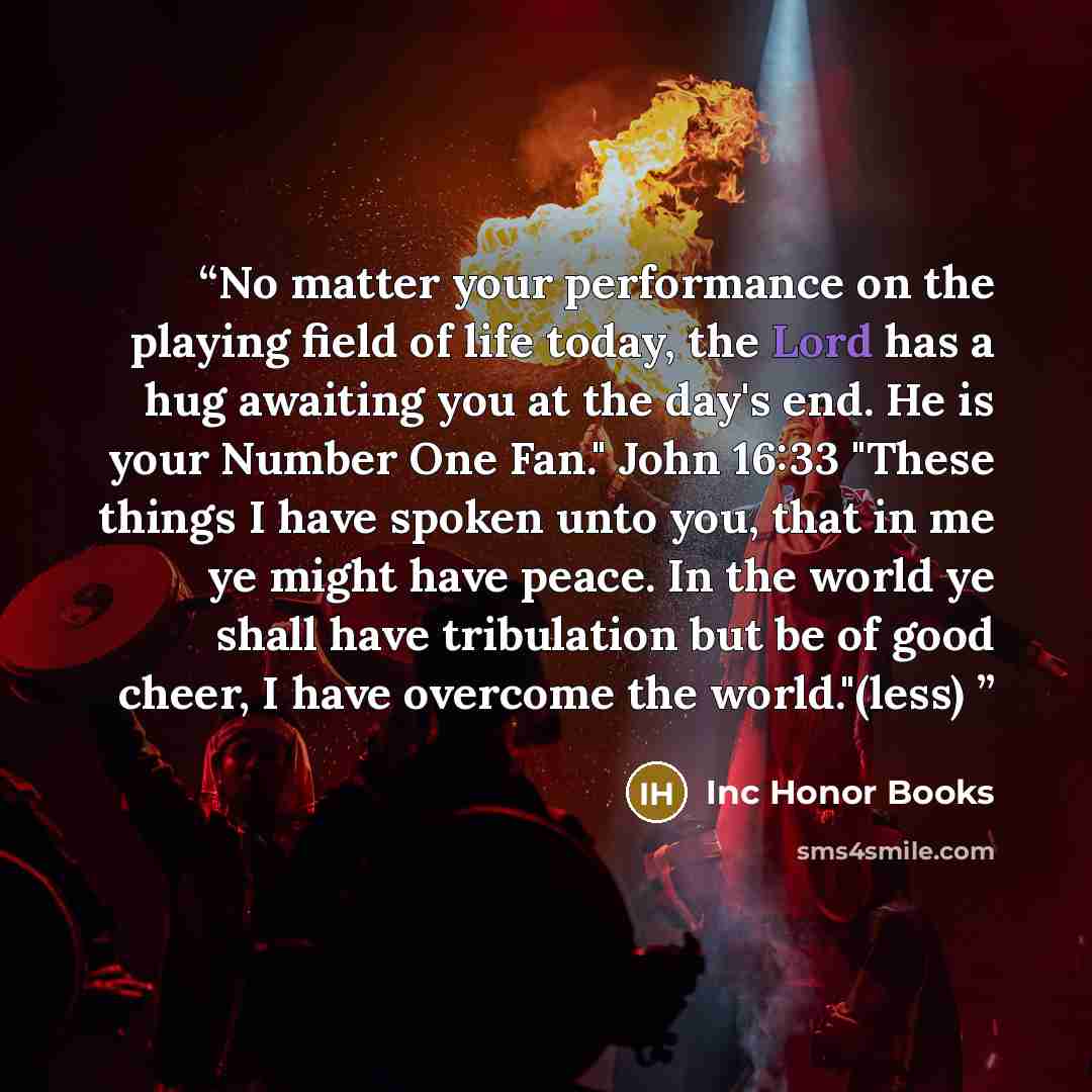 “No matter your performance on the playing field of life today, the Lord has a hug awaiting you at the day's end. He is your Number One Fan." John 16:33 "These things I have spoken unto you, that in me ye might have peace. In the world ye shall have tribulation but be of good cheer, I have overcome…” quote by Inc Honor Books