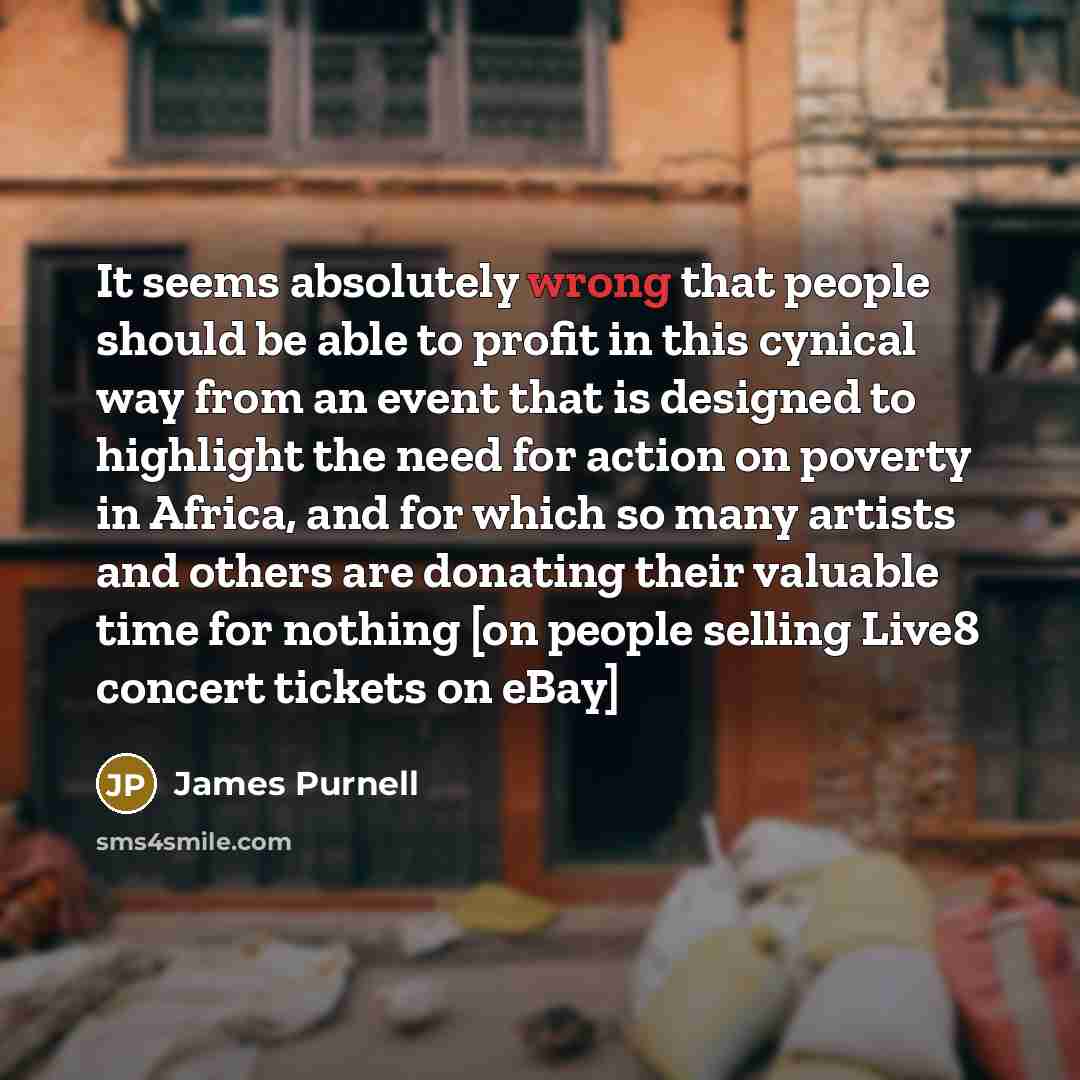“It seems absolutely wrong that people should be able to profit in this cynical way from an event that is designed to highlight the need for action on poverty in Africa, and for which so many artists and others are donating their valuable time for nothing [on people selling Live8 concert tickets on…” quote by James Purnell