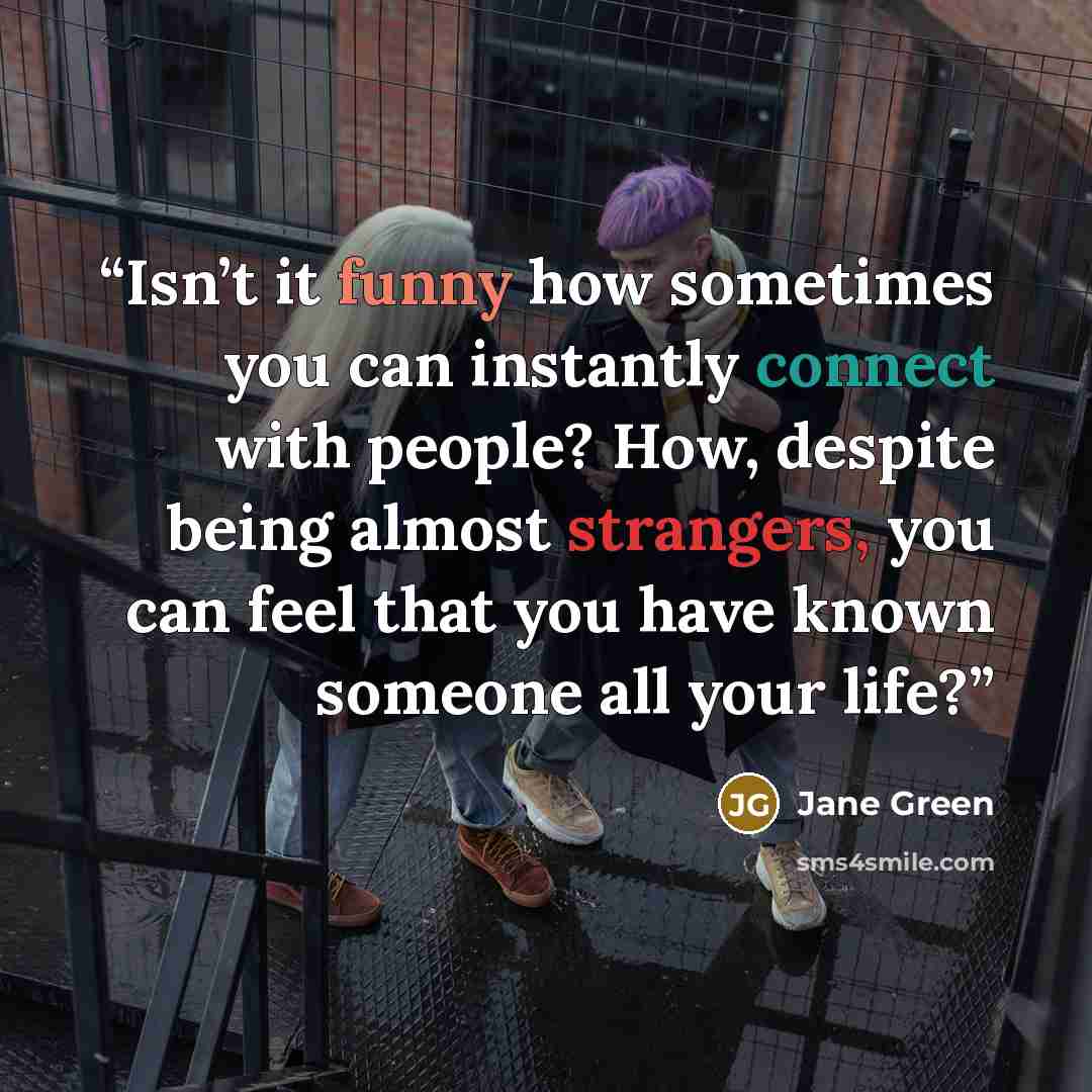 “Isn’t it funny how sometimes you can instantly connect with people? How, despite being almost strangers, you can feel that you have known someone all your life?” quote by Jane Green