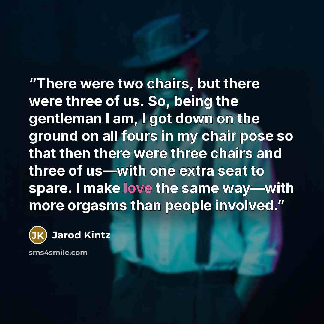 “There were two chairs, but there were three of us. So, being the gentleman I am, I got down on the ground on all fours in my chair pose so that then there were three chairs and three of us—with one extra seat to spare. I make love the same way—with more orgasms than people involved.” quote by Jarod Kintz