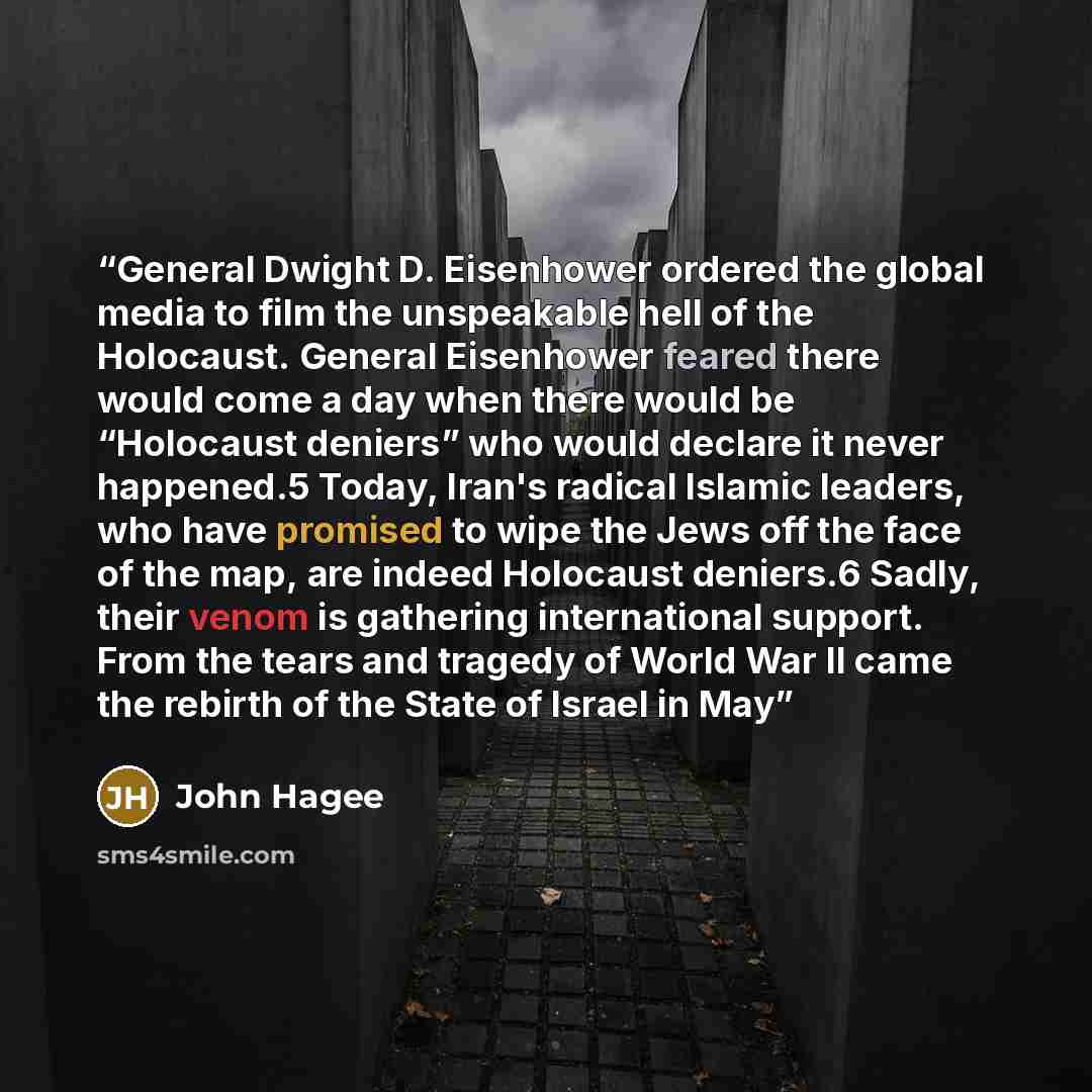 “General Dwight D. Eisenhower ordered the global media to film the unspeakable hell of the Holocaust. General Eisenhower feared there would come a day when there would be “Holocaust deniers” who would declare it never happened.5 Today, Iran's radical Islamic leaders, who have promised to wipe the…” quote by John Hagee