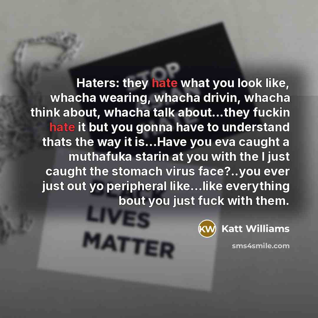 “Haters: they hate what you look like, whacha wearing, whacha drivin, whacha think about, whacha talk about...they fuckin hate it but you gonna have to understand thats the way it is…Have you eva caught a muthafuka starin at you with the I just caught the stomach virus face?..you ever just out yo…” quote by Katt Williams
