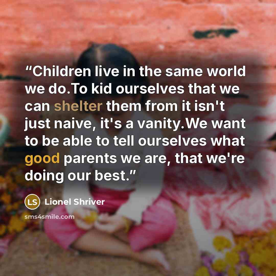 “Children live in the same world we do.To kid ourselves that we can shelter them from it isn't just naive, it's a vanity.We want to be able to tell ourselves what good parents we are, that we're doing our best.” quote by Lionel Shriver