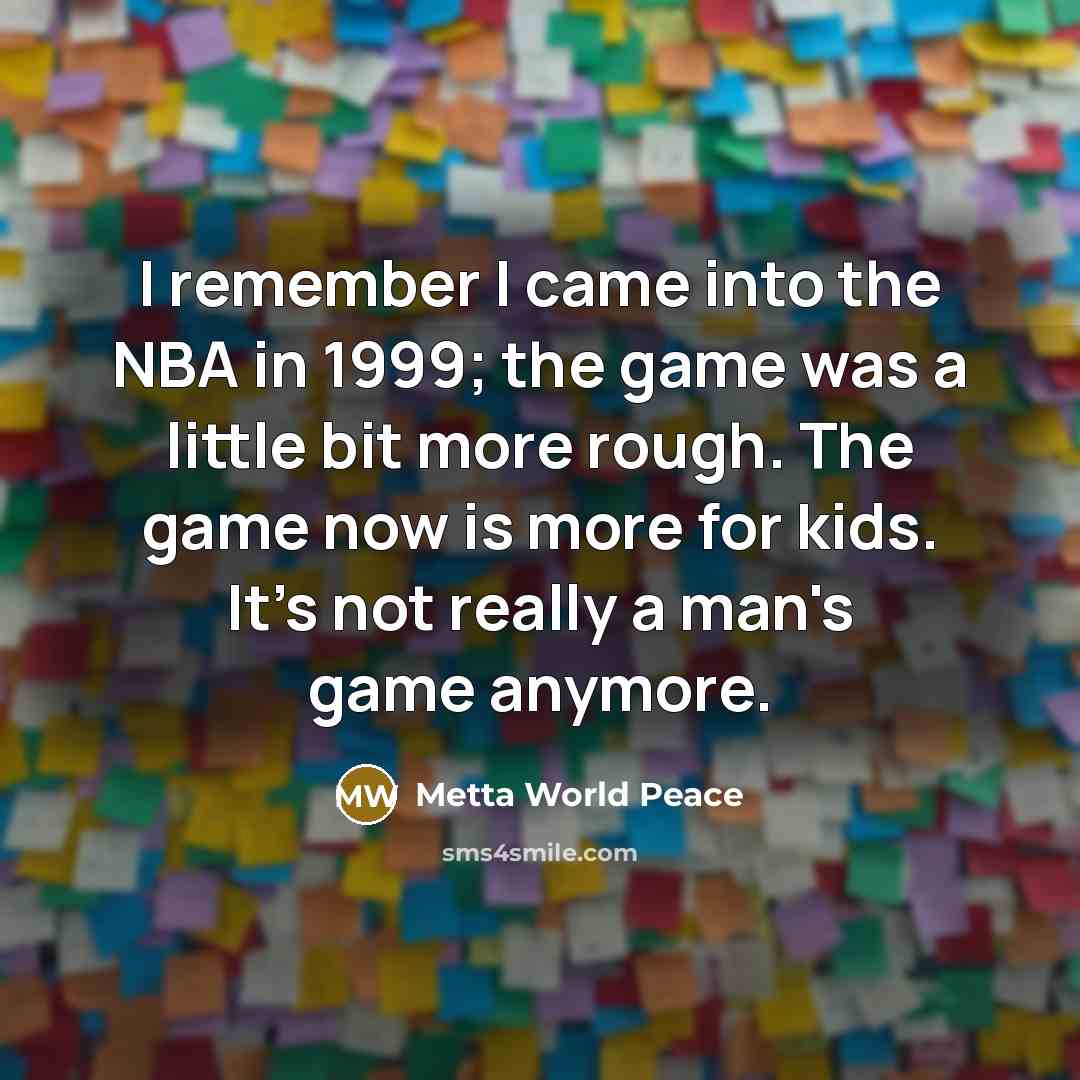 “I remember I came into the NBA in 1999; the game was a little bit more rough. The game now is more for kids. It's not really a man's game anymore.” quote by Metta World Peace