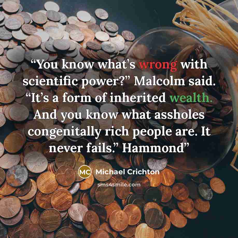 “You know what’s wrong with scientific power?” Malcolm said. “It’s a form of inherited wealth. And you know what assholes congenitally rich people are. It never fails.” Hammond” quote by Michael Crichton