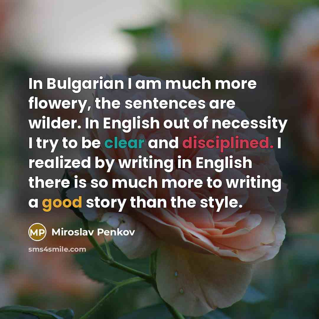 “In Bulgarian I am much more flowery, the sentences are wilder. In English out of necessity I try to be clear and disciplined. I realized by writing in English there is so much more to writing a good story than the style.” quote by Miroslav Penkov