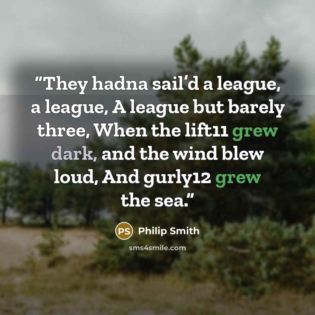 “They hadna sail’d a league, a league, A league but barely three, When the lift11 grew dark, and the wind blew loud, And gurly12 grew the sea.” quote by Philip Smith