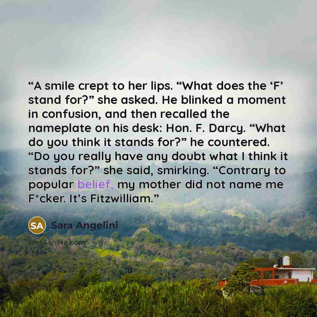 “A smile crept to her lips. “What does the ‘F’ stand for?” she asked. He blinked a moment in confusion, and then recalled the nameplate on his desk: Hon. F. Darcy. “What do you think it stands for?” he countered. “Do you really have any doubt what I think it stands for?” she said, smirking…” quote by Sara Angelini