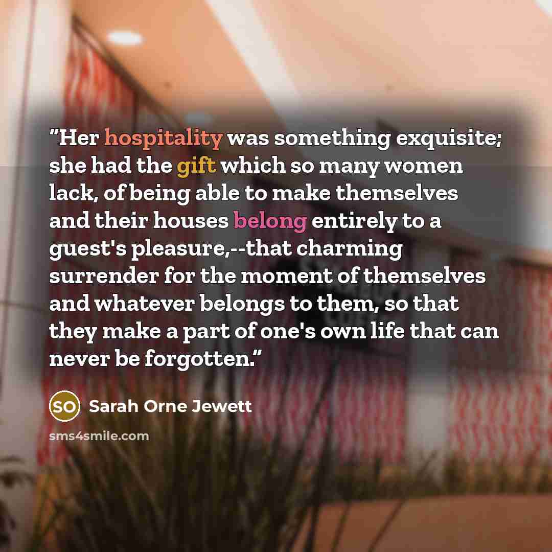 “Her hospitality was something exquisite; she had the gift which so many women lack, of being able to make themselves and their houses belong entirely to a guest's pleasure,--that charming surrender for the moment of themselves and whatever belongs to them, so that they make a part of one's own…” quote by Sarah Orne Jewett