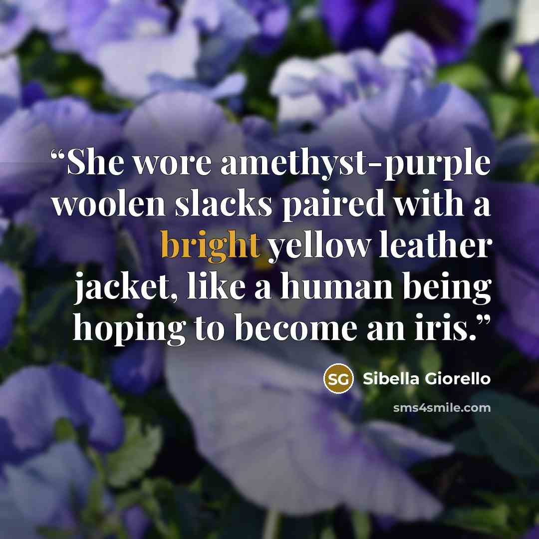 “She wore amethyst-purple woolen slacks paired with a bright yellow leather jacket, like a human being hoping to become an iris.” quote by Sibella Giorello