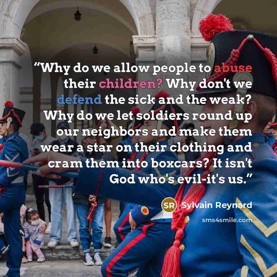 “Why do we allow people to abuse their children? Why don't we defend the sick and the weak? Why do we let soldiers round up our neighbors and make them wear a star on their clothing and cram them into boxcars? It isn't God who's evil-it's us.” quote by Sylvain Reynard
