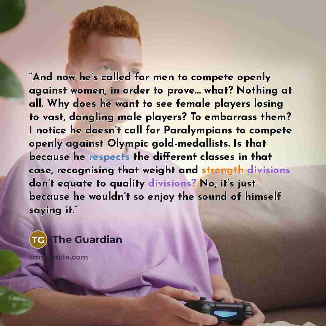 “And now he’s called for men to compete openly against women, in order to prove… what? Nothing at all. Why does he want to see female players losing to vast, dangling male players? To embarrass them? I notice he doesn’t call for Paralympians to compete openly against Olympic gold-medallists. Is…” quote by The Guardian