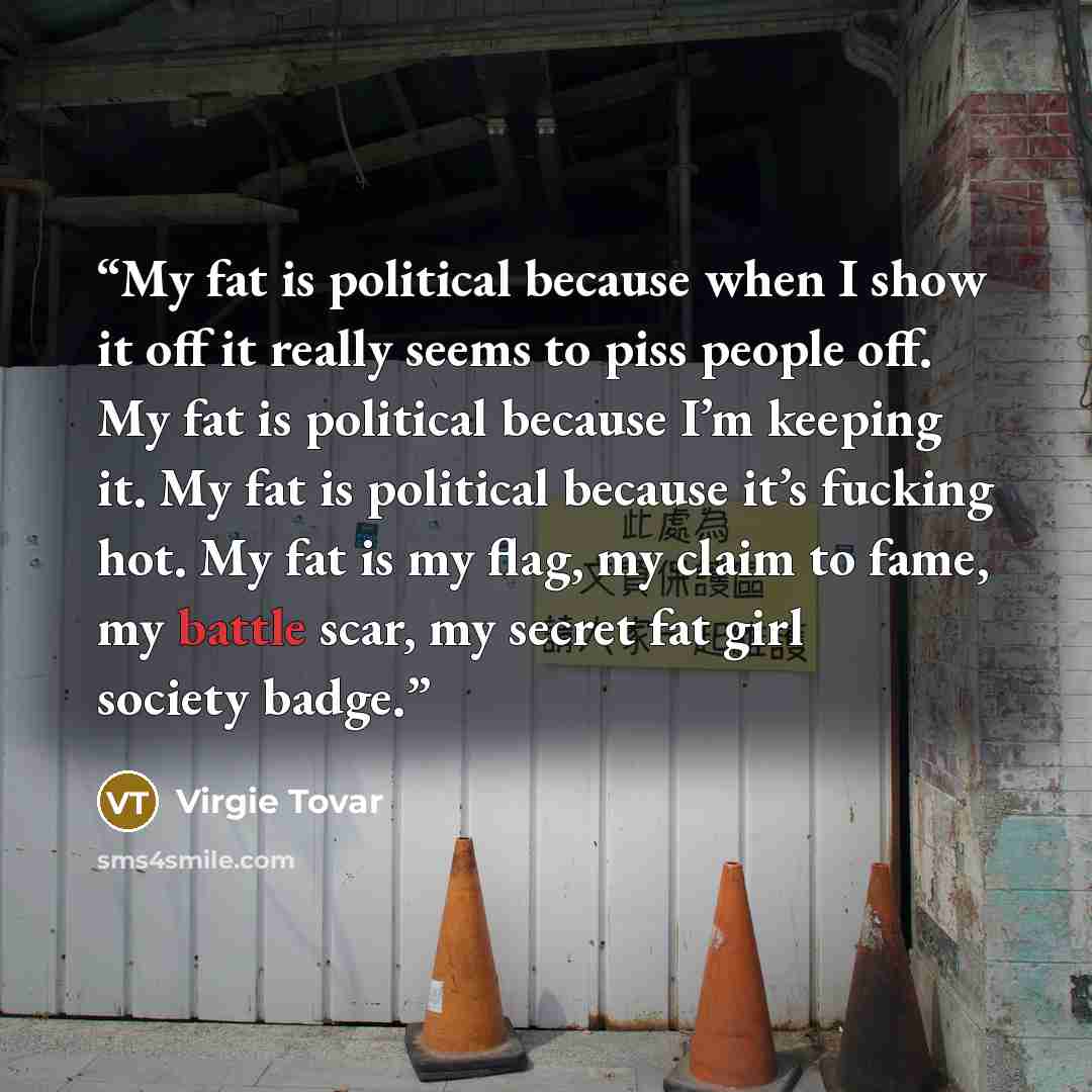 “My fat is political because when I show it off it really seems to piss people off. My fat is political because I’m keeping it. My fat is political because it’s fucking hot. My fat is my flag, my claim to fame, my battle scar, my secret fat girl society badge.” quote by Virgie Tovar