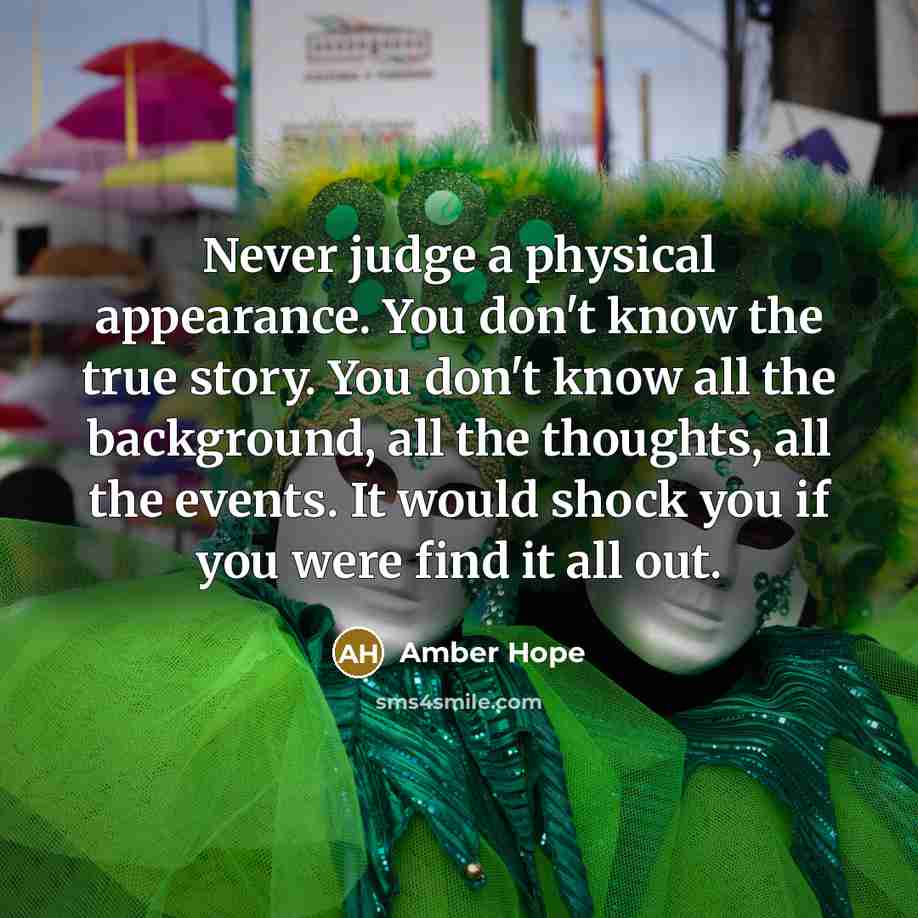 “Never judge a physical appearance. You don't know the true story. You don't know all the background, all the thoughts, all the events. It would shock you if you were find it all out.” quote by Amber Hope