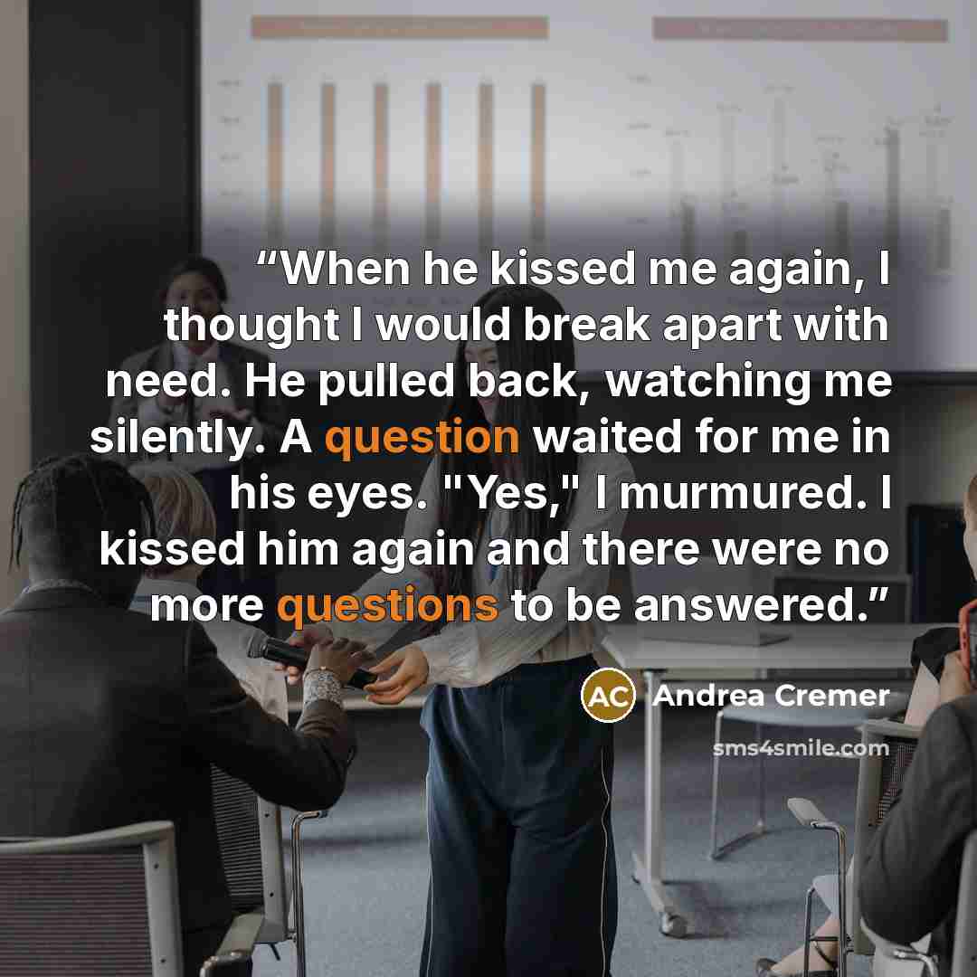 “When he kissed me again, I thought I would break apart with need. He pulled back, watching me silently. A question waited for me in his eyes. "Yes," I murmured. I kissed him again and there were no more questions to be answered.” quote by Andrea Cremer