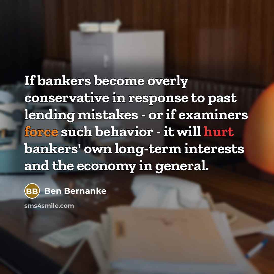 “If bankers become overly conservative in response to past lending mistakes - or if examiners force such behavior - it will hurt bankers' own long-term interests and the economy in general.” quote by Ben Bernanke