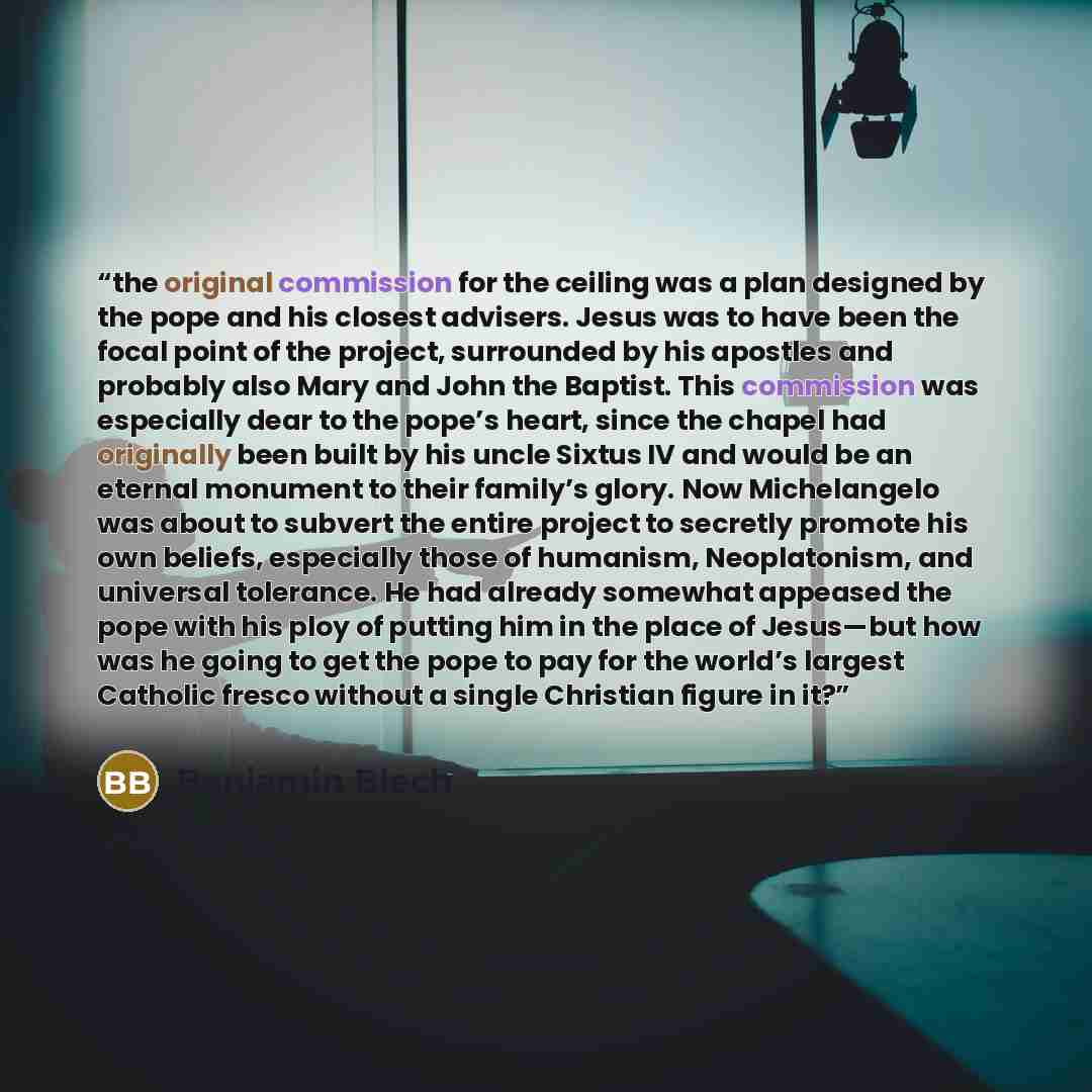 “the original commission for the ceiling was a plan designed by the pope and his closest advisers. Jesus was to have been the focal point of the project, surrounded by his apostles and probably also Mary and John the Baptist. This commission was especially dear to the pope’s heart, since the chapel…” quote by Benjamin Blech