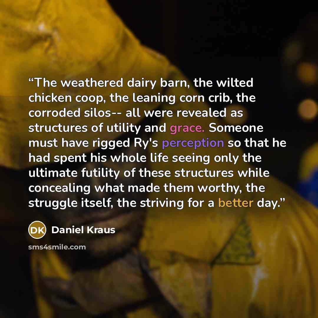 “The weathered dairy barn, the wilted chicken coop, the leaning corn crib, the corroded silos-- all were revealed as structures of utility and grace. Someone must have rigged Ry's perception so that he had spent his whole life seeing only the ultimate futility of these structures while concealing…” quote by Daniel Kraus