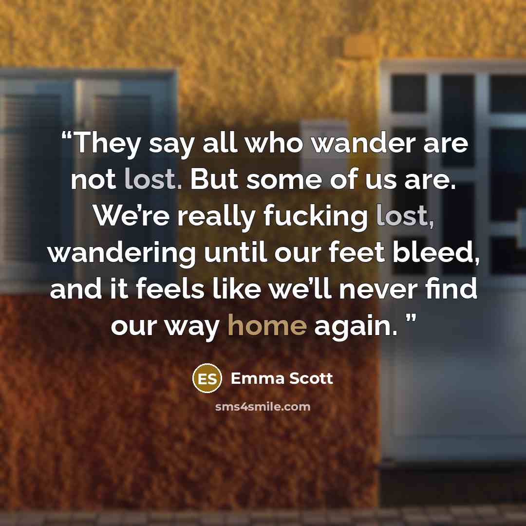 “They say all who wander are not lost. But some of us are. We’re really fucking lost, wandering until our feet bleed, and it feels like we’ll never find our way home again.” quote by Emma Scott