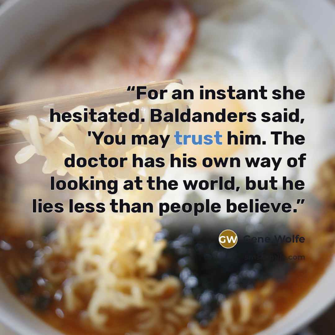 “For an instant she hesitated. Baldanders said, 'You may trust him. The doctor has his own way of looking at the world, but he lies less than people believe.” quote by Gene Wolfe