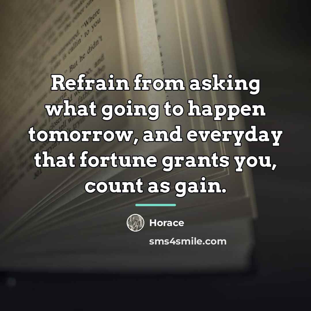 “Refrain from asking what going to happen tomorrow, and everyday…” quote by Horace