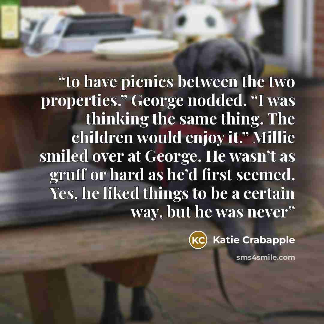 “to have picnics between the two properties.” George nodded. “I was thinking the same thing. The children would enjoy it.” Millie smiled over at George. He wasn’t as gruff or hard as he’d first seemed. Yes, he liked things to be a certain way, but he was never” quote by Katie Crabapple