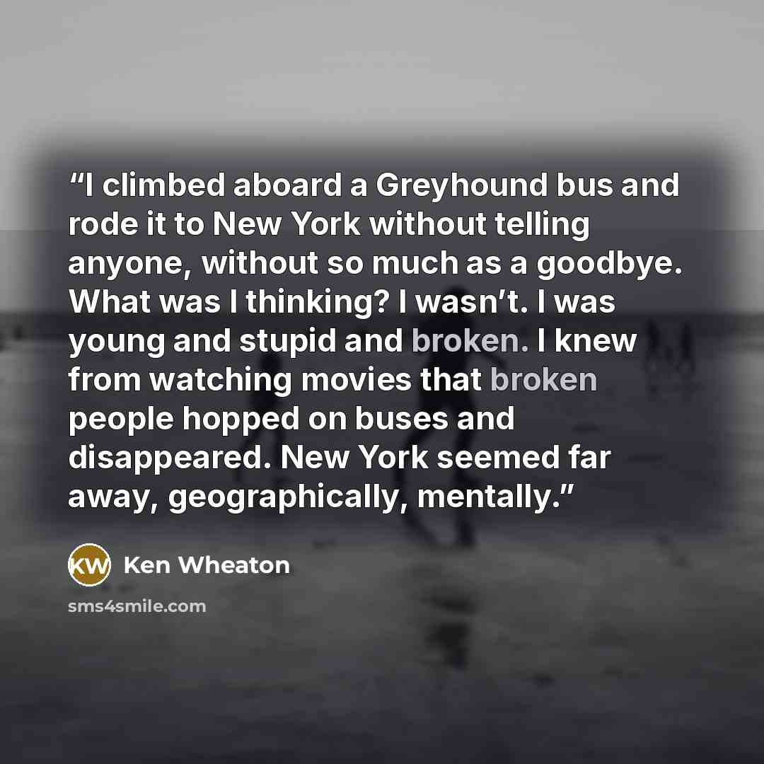 “I climbed aboard a Greyhound bus and rode it to New York without telling anyone, without so much as a goodbye. What was I thinking? I wasn’t. I was young and stupid and broken. I knew from watching movies that broken people hopped on buses and disappeared. New York seemed far away, geographically…” quote by Ken Wheaton