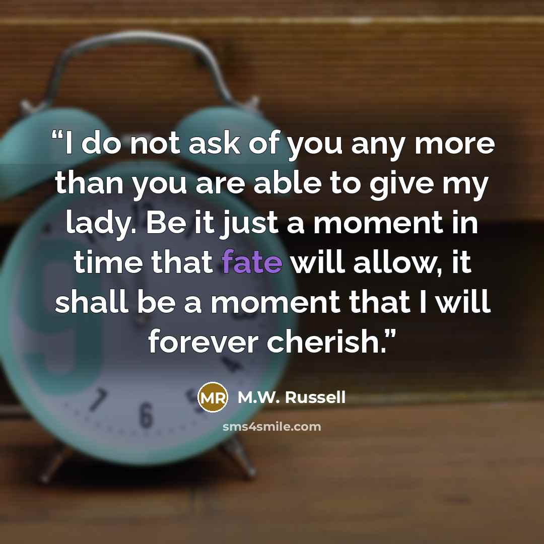 “I do not ask of you any more than you are able to give my lady. Be it just a moment in time that fate will allow, it shall be a moment that I will forever cherish.” quote by M.W. Russell
