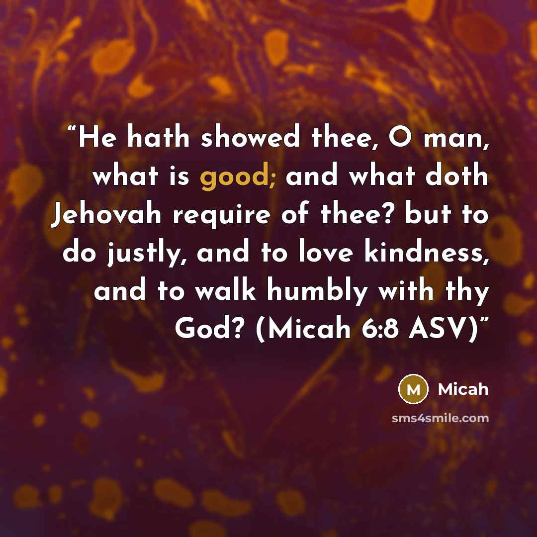 “He hath showed thee, O man, what is good; and what doth Jehovah require of thee? but to do justly, and to love kindness, and to walk humbly with thy God? (Micah 6:8 ASV)” quote by Micah