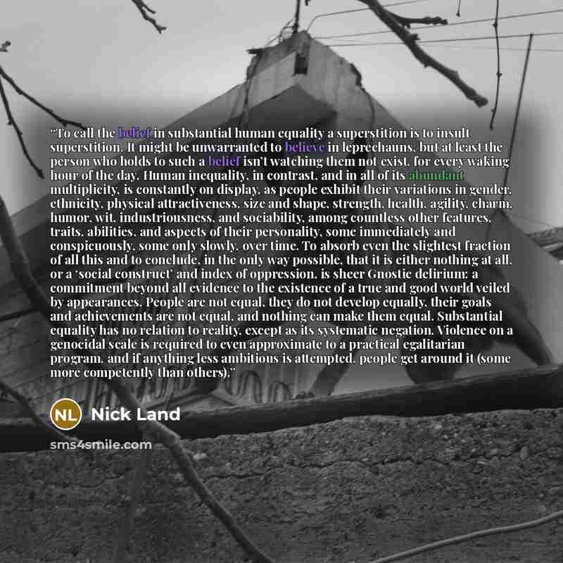 “To call the belief in substantial human equality a superstition is to insult superstition. It might be unwarranted to believe in leprechauns, but at least the person who holds to such a belief isn’t watching them not exist, for every waking hour of the day. Human inequality, in contrast, and in…” quote by Nick Land
