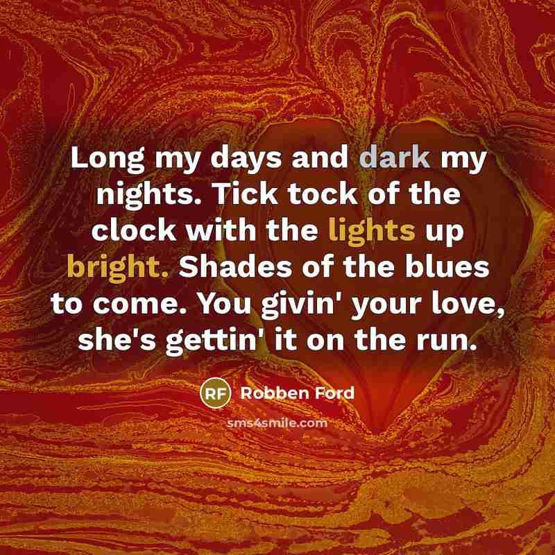 “Long my days and dark my nights. Tick tock of the clock with the lights up bright. Shades of the blues to come. You givin' your love, she's gettin' it on the run.” quote by Robben Ford