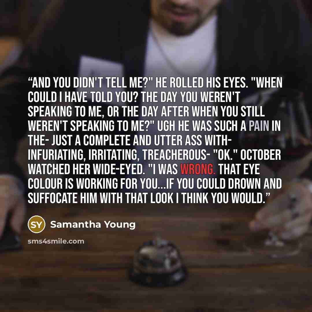 “And you didn't tell me?" He rolled his eyes. "When could I have told you? The day you weren't speaking to me, or the day after when you still weren't speaking to me?" Ugh he was such a pain in the- Just a complete and utter ass with- Infuriating, irritating, treacherous- "OK." October watched her…” quote by Samantha Young