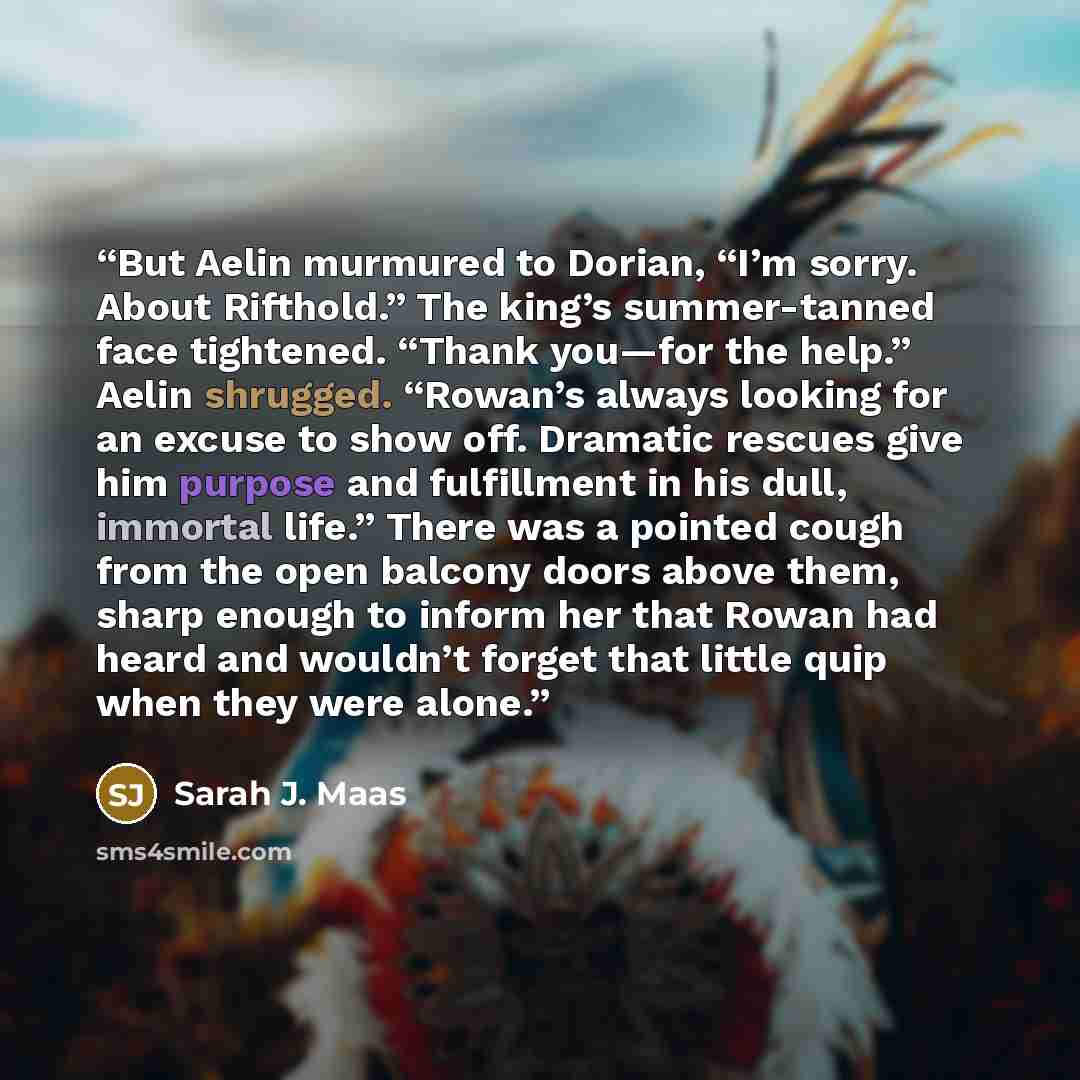 “But Aelin murmured to Dorian, “I’m sorry. About Rifthold.” The king’s summer-tanned face tightened. “Thank you—for the help.” Aelin shrugged. “Rowan’s always looking for an excuse to show off. Dramatic rescues give him purpose and fulfillment in his dull, immortal life.” There was a pointed cough…” quote by Sarah J. Maas