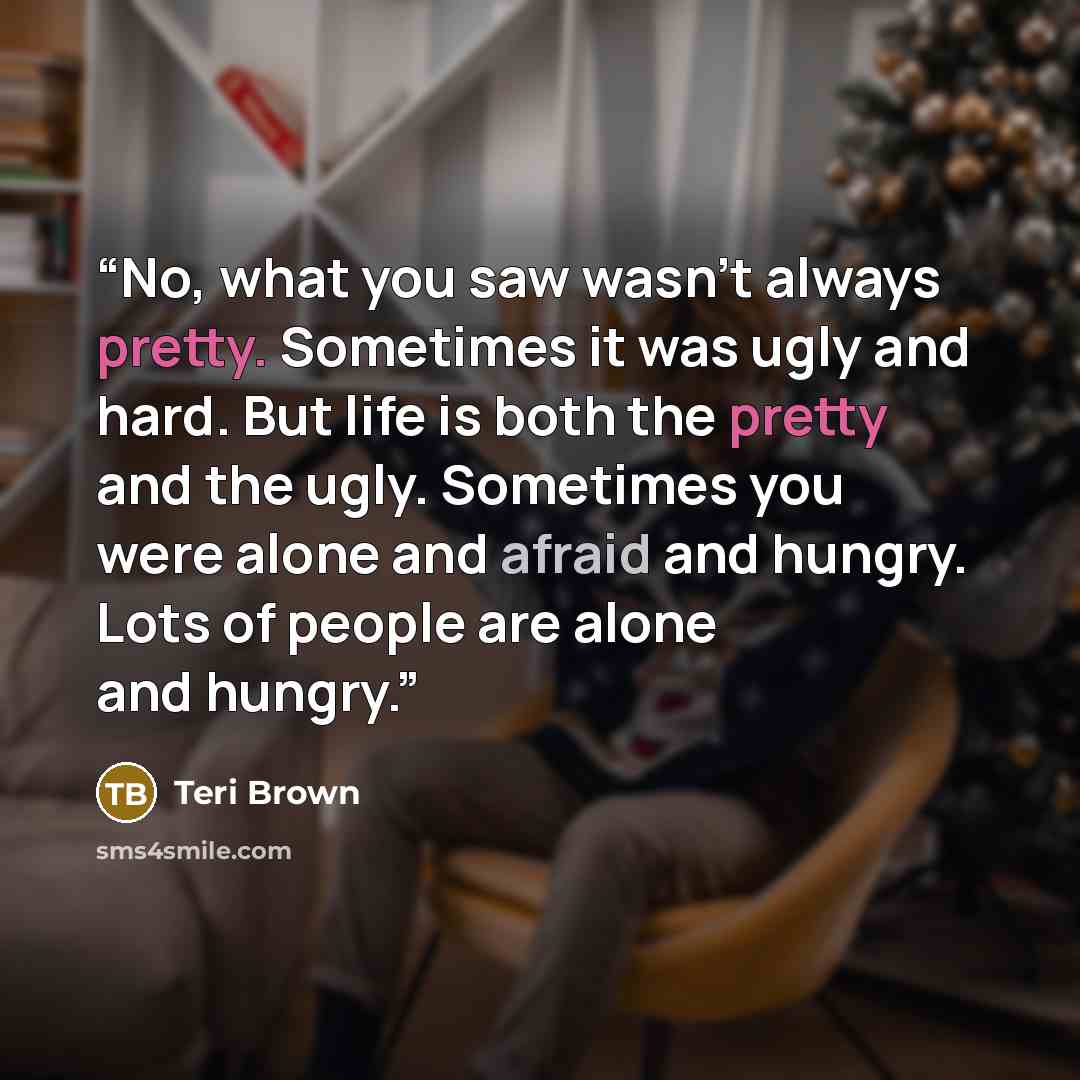 “No, what you saw wasn't always pretty. Sometimes it was ugly and hard. But life is both the pretty and the ugly. Sometimes you were alone and afraid and hungry. Lots of people are alone and hungry.” quote by Teri Brown