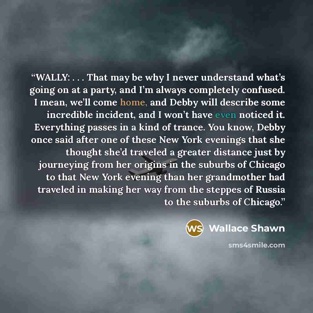 “WALLY: . . . That may be why I never understand what’s going on at a party, and I’m always completely confused. I mean, we’ll come home, and Debby will describe some incredible incident, and I won’t have even noticed it. Everything passes in a kind of trance. You know, Debby once said after one of…” quote by Wallace Shawn