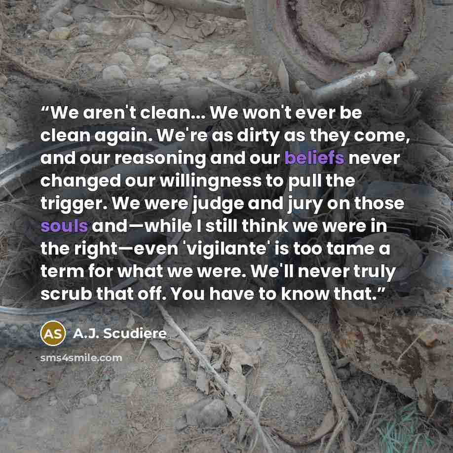 “We aren't clean... We won't ever be clean again. We're as dirty as they come, and our reasoning and our beliefs never changed our willingness to pull the trigger. We were judge and jury on those souls and—while I still think we were in the right—even 'vigilante' is too tame a term for what we…” quote by A.J. Scudiere