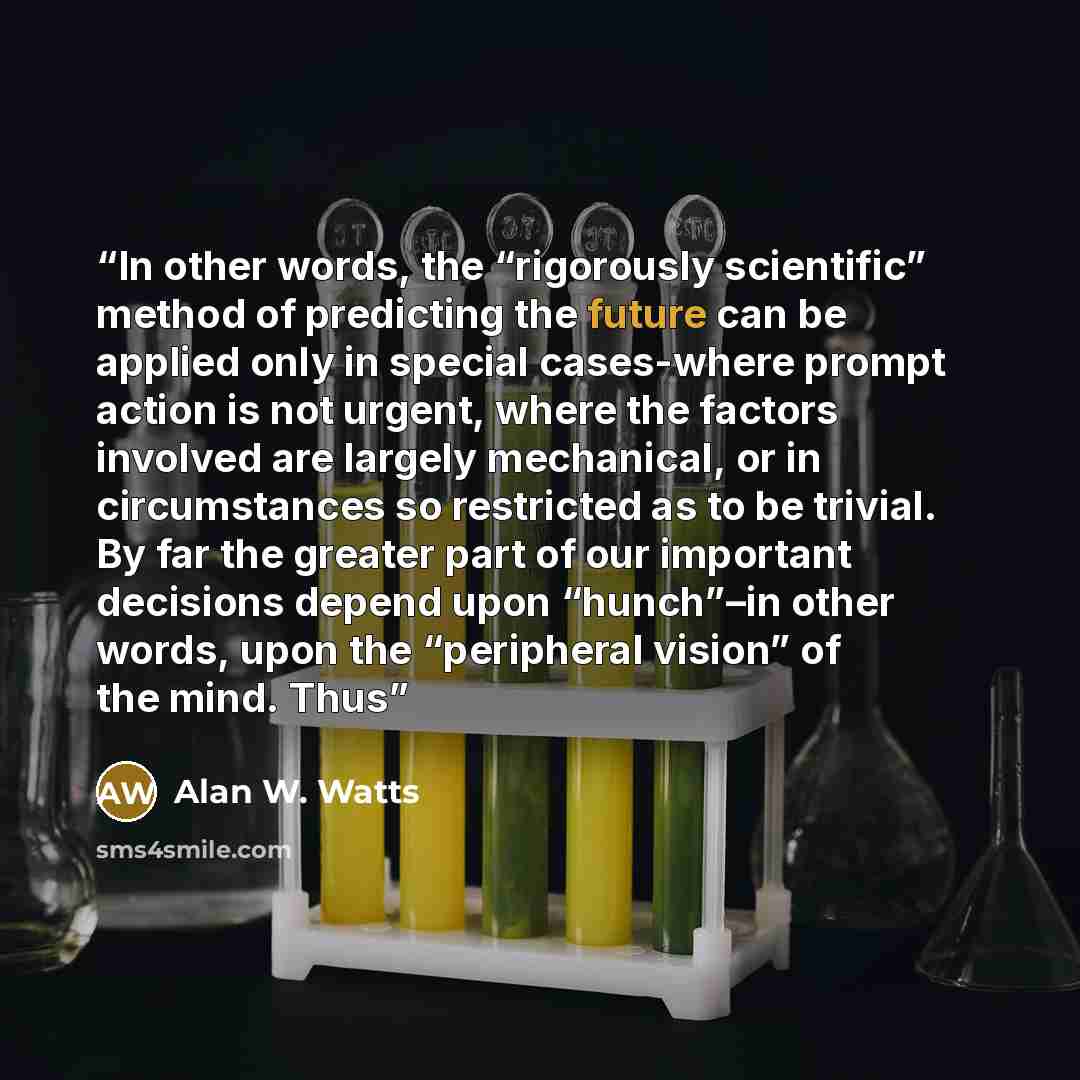 “In other words, the “rigorously scientific” method of predicting the future can be applied only in special cases-where prompt action is not urgent, where the factors involved are largely mechanical, or in circumstances so restricted as to be trivial. By far the greater part of our important…” quote by Alan W. Watts